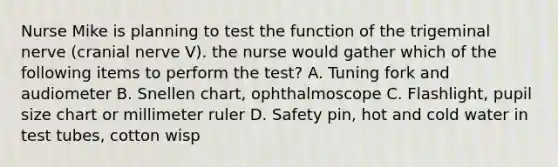 Nurse Mike is planning to test the function of the trigeminal nerve (cranial nerve V). the nurse would gather which of the following items to perform the test? A. Tuning fork and audiometer B. Snellen chart, ophthalmoscope C. Flashlight, pupil size chart or millimeter ruler D. Safety pin, hot and cold water in test tubes, cotton wisp