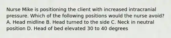 Nurse Mike is positioning the client with increased intracranial pressure. Which of the following positions would the nurse avoid? A. Head midline B. Head turned to the side C. Neck in neutral position D. Head of bed elevated 30 to 40 degrees