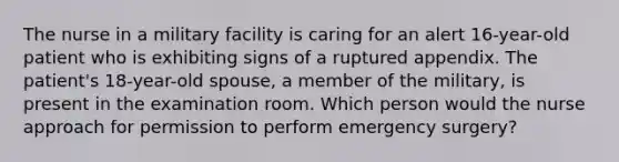 The nurse in a military facility is caring for an alert 16-year-old patient who is exhibiting signs of a ruptured appendix. The patient's 18-year-old spouse, a member of the military, is present in the examination room. Which person would the nurse approach for permission to perform emergency surgery?