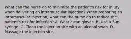 What can the nurse do to minimize the patient's risk for injury when delivering an intramuscular injection? When preparing an intramuscular injection, what can the nurse do to reduce the patient's risk for infection? A. Wear clean gloves. B. Use a 3-ml syringe. C. Clean the injection site with an alcohol swab. D. Massage the injection site.