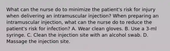 What can the nurse do to minimize the patient's risk for injury when delivering an intramuscular injection? When preparing an intramuscular injection, what can the nurse do to reduce the patient's risk for infection? A. Wear clean gloves. B. Use a 3-ml syringe. C. Clean the injection site with an alcohol swab. D. Massage the injection site.