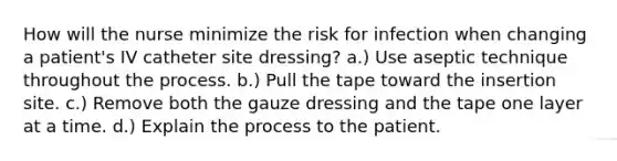 How will the nurse minimize the risk for infection when changing a patient's IV catheter site dressing? a.) Use aseptic technique throughout the process. b.) Pull the tape toward the insertion site. c.) Remove both the gauze dressing and the tape one layer at a time. d.) Explain the process to the patient.