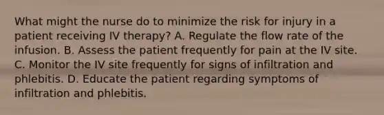 What might the nurse do to minimize the risk for injury in a patient receiving IV therapy? A. Regulate the flow rate of the infusion. B. Assess the patient frequently for pain at the IV site. C. Monitor the IV site frequently for signs of infiltration and phlebitis. D. Educate the patient regarding symptoms of infiltration and phlebitis.