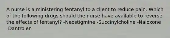 A nurse is a ministering fentanyl to a client to reduce pain. Which of the following drugs should the nurse have available to reverse the effects of fentanyl? -Neostigmine -Succinylcholine -Naloxone -Dantrolen