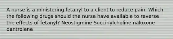 A nurse is a ministering fetanyl to a client to reduce pain. Which the following drugs should the nurse have available to reverse the effects of fetanyl? Neostigmine Succinylcholine naloxone dantrolene