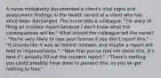 A nurse mistakenly documented a client's vital signs and assessment findings in the health record of a client who has since been discharged. The nurse tells a colleague, "I'm wary of filing an incident report because I don't know what the consequences will be." What should the colleague tell the nurse? -"You're very likely to lose your license if you don't report this." -"It sounds like it was an honest mistake, and maybe a report will lead to improvements." -"Now that you've told me about this, it's best if I actually fill out the incident report." -"There's nothing you could possibly have done to prevent this, so you've got nothing to fear."