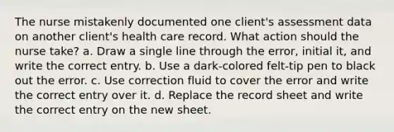 The nurse mistakenly documented one client's assessment data on another client's health care record. What action should the nurse take? a. Draw a single line through the error, initial it, and write the correct entry. b. Use a dark-colored felt-tip pen to black out the error. c. Use correction fluid to cover the error and write the correct entry over it. d. Replace the record sheet and write the correct entry on the new sheet.