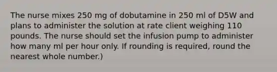 The nurse mixes 250 mg of dobutamine in 250 ml of D5W and plans to administer the solution at rate client weighing 110 pounds. The nurse should set the infusion pump to administer how many ml per hour only. If rounding is required, round the nearest whole number.)