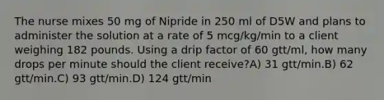 The nurse mixes 50 mg of Nipride in 250 ml of D5W and plans to administer the solution at a rate of 5 mcg/kg/min to a client weighing 182 pounds. Using a drip factor of 60 gtt/ml, how many drops per minute should the client receive?A) 31 gtt/min.B) 62 gtt/min.C) 93 gtt/min.D) 124 gtt/min