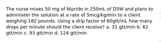 The nurse mixes 50 mg of Nipride in 250mL of D5W and plans to administer the solution at a rate of 5mcg/kg/min to a client weighing 182 pounds. Using a drip factor of 60gtt/mL how many drops per minute should the client receive? a. 31 gtt/min b. 62 gtt/min c. 93 gtt/min d. 124 gtt/min