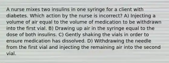 A nurse mixes two insulins in one syringe for a client with diabetes. Which action by the nurse is incorrect? A) Injecting a volume of air equal to the volume of medication to be withdrawn into the first vial. B) Drawing up air in the syringe equal to the dose of both insulins. C) Gently shaking the vials in order to ensure medication has dissolved. D) Withdrawing the needle from the first vial and injecting the remaining air into the second vial.