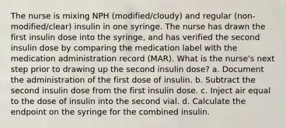 The nurse is mixing NPH (modified/cloudy) and regular (non-modified/clear) insulin in one syringe. The nurse has drawn the first insulin dose into the syringe, and has verified the second insulin dose by comparing the medication label with the medication administration record (MAR). What is the nurse's next step prior to drawing up the second insulin dose? a. Document the administration of the first dose of insulin. b. Subtract the second insulin dose from the first insulin dose. c. Inject air equal to the dose of insulin into the second vial. d. Calculate the endpoint on the syringe for the combined insulin.