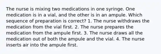 The nurse is mixing two medications in one syringe. One medication is in a vial, and the other is in an ampule. Which sequence of preparation is correct? 1. The nurse withdraws the medication from the vial first. 2. The nurse prepares the medication from the ampule first. 3. The nurse draws all the medication out of both the ampule and the vial. 4. The nurse inserts air into the ampule first.