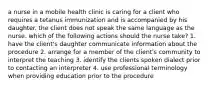 a nurse in a mobile health clinic is caring for a client who requires a tetanus immunization and is accompanied by his daughter. the client does not speak the same language as the nurse. which of the following actions should the nurse take? 1. have the client's daughter communicate information about the procedure 2. arrange for a member of the client's community to interpret the teaching 3. identify the clients spoken dialect prior to contacting an interpreter 4. use professional terminology when providing education prior to the procedure