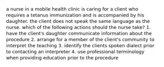 a nurse in a mobile health clinic is caring for a client who requires a tetanus immunization and is accompanied by his daughter. the client does not speak the same language as the nurse. which of the following actions should the nurse take? 1. have the client's daughter communicate information about the procedure 2. arrange for a member of the client's community to interpret the teaching 3. identify the clients spoken dialect prior to contacting an interpreter 4. use professional terminology when providing education prior to the procedure