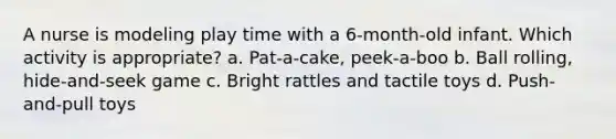 A nurse is modeling play time with a 6-month-old infant. Which activity is appropriate? a. Pat-a-cake, peek-a-boo b. Ball rolling, hide-and-seek game c. Bright rattles and tactile toys d. Push-and-pull toys