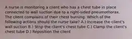 A nurse is monitoring a client who has a chest tube in place connected to wall suction due to a right-sided pneumothorax. The client complains of their chest burning. Which of the following actions should the nurse take? A.) Increase the client's wall suction B.) Strip the client's chest tube C.) Clamp the client's chest tube D.) Reposition the client