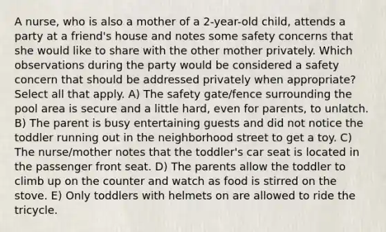 A nurse, who is also a mother of a 2-year-old child, attends a party at a friend's house and notes some safety concerns that she would like to share with the other mother privately. Which observations during the party would be considered a safety concern that should be addressed privately when appropriate? Select all that apply. A) The safety gate/fence surrounding the pool area is secure and a little hard, even for parents, to unlatch. B) The parent is busy entertaining guests and did not notice the toddler running out in the neighborhood street to get a toy. C) The nurse/mother notes that the toddler's car seat is located in the passenger front seat. D) The parents allow the toddler to climb up on the counter and watch as food is stirred on the stove. E) Only toddlers with helmets on are allowed to ride the tricycle.