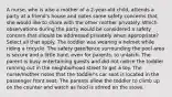 A nurse, who is also a mother of a 2-year-old child, attends a party at a friend's house and notes some safety concerns that she would like to share with the other mother privately. Which observations during the party would be considered a safety concern that should be addressed privately when appropriate? Select all that apply. The toddler was wearing a helmet while riding a tricycle. The safety gate/fence surrounding the pool area is secure and a little hard, even for parents, to unlatch. The parent is busy entertaining guests and did not notice the toddler running out in the neighborhood street to get a toy. The nurse/mother notes that the toddler's car seat is located in the passenger front seat. The parents allow the toddler to climb up on the counter and watch as food is stirred on the stove.