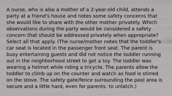 A nurse, who is also a mother of a 2-year-old child, attends a party at a friend's house and notes some safety concerns that she would like to share with the other mother privately. Which observations during the party would be considered a safety concern that should be addressed privately when appropriate? Select all that apply. (The nurse/mother notes that the toddler's car seat is located in the passenger front seat. The parent is busy entertaining guests and did not notice the toddler running out in the neighborhood street to get a toy. The toddler was wearing a helmet while riding a tricycle. The parents allow the toddler to climb up on the counter and watch as food is stirred on the stove. The safety gate/fence surrounding the pool area is secure and a little hard, even for parents, to unlatch.)