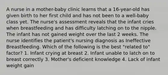 A nurse in a mother-baby clinic learns that a 16-year-old has given birth to her first child and has not been to a well-baby class yet. The nurse's assessment reveals that the infant cries when breastfeeding and has difficulty latching on to the nipple. The infant has not gained weight over the last 2 weeks. The nurse identifies the patient's nursing diagnosis as Ineffective Breastfeeding. Which of the following is the best "related to" factor? 1. Infant crying at breast 2. Infant unable to latch on to breast correctly 3. Mother's deficient knowledge 4. Lack of infant weight gain