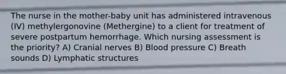 The nurse in the mother-baby unit has administered intravenous (IV) methylergonovine (Methergine) to a client for treatment of severe postpartum hemorrhage. Which nursing assessment is the priority? A) Cranial nerves B) Blood pressure C) Breath sounds D) Lymphatic structures