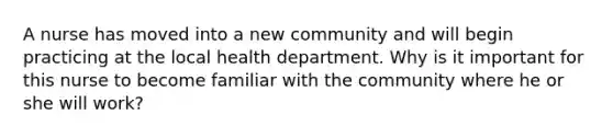 A nurse has moved into a new community and will begin practicing at the local health department. Why is it important for this nurse to become familiar with the community where he or she will work?