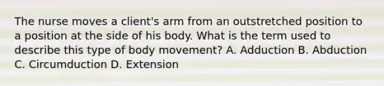 The nurse moves a client's arm from an outstretched position to a position at the side of his body. What is the term used to describe this type of body movement? A. Adduction B. Abduction C. Circumduction D. Extension