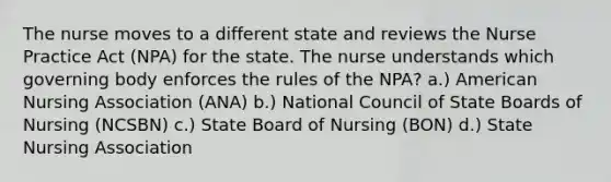 The nurse moves to a different state and reviews the Nurse Practice Act (NPA) for the state. The nurse understands which governing body enforces the rules of the NPA? a.) American Nursing Association (ANA) b.) National Council of State Boards of Nursing (NCSBN) c.) State Board of Nursing (BON) d.) State Nursing Association