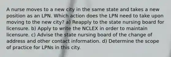 A nurse moves to a new city in the same state and takes a new position as an LPN. Which action does the LPN need to take upon moving to the new city? a) Reapply to the state nursing board for licensure. b) Apply to write the NCLEX in order to maintain licensure. c) Advise the state nursing board of the change of address and other contact information. d) Determine the scope of practice for LPNs in this city.