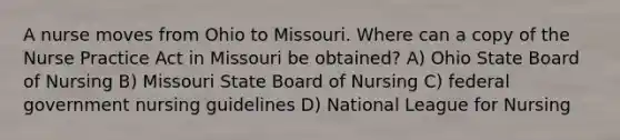 A nurse moves from Ohio to Missouri. Where can a copy of the Nurse Practice Act in Missouri be obtained? A) Ohio State Board of Nursing B) Missouri State Board of Nursing C) federal government nursing guidelines D) National League for Nursing