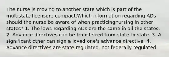 The nurse is moving to another state which is part of the multistate licensure compact.Which information regarding ADs should the nurse be aware of when practicingnursing in other states? 1. The laws regarding ADs are the same in all the states. 2. Advance directives can be transferred from state to state. 3. A significant other can sign a loved one's advance directive. 4. Advance directives are state regulated, not federally regulated.