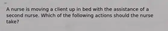 A nurse is moving a client up in bed with the assistance of a second nurse. Which of the following actions should the nurse take?