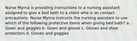 Nurse Myrna is providing instructions to a nursing assistant assigned to give a bed bath to a client who is on contact precautions. Nurse Myrna instructs the nursing assistant to use which of the following protective items when giving bed bath? a. Gown and goggles b. Gown and gloves c. Gloves and shoe protectors d. Gloves and goggles