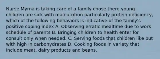 Nurse Myrna is taking care of a family chose there young children are sick with malnutrition particularly protein deficiency, which of the following behaviors is indicative of the family's positive coping index A. Observing erratic mealtime due to work schedule of parents B. Bringing children to health enter for consult only when needed. C. Serving foods that children like but with high in carbohydrates D. Cooking foods in variety that include meat, dairy products and beans.