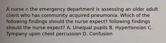 A nurse n the emergency department is assessing an older adult client who has community acquired pneumonia. Which of the following findings should the nurse expect? following findings should the nurse expect? A. Unequal pupils B. Hypertension C. Tympany upon chest percussion D. Confusion