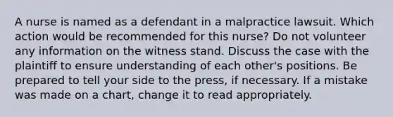 A nurse is named as a defendant in a malpractice lawsuit. Which action would be recommended for this nurse? Do not volunteer any information on the witness stand. Discuss the case with the plaintiff to ensure understanding of each other's positions. Be prepared to tell your side to the press, if necessary. If a mistake was made on a chart, change it to read appropriately.