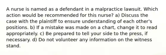 A nurse is named as a defendant in a malpractice lawsuit. Which action would be recommended for this nurse? a) Discuss the case with the plaintiff to ensure understanding of each other's positions. b) If a mistake was made on a chart, change it to read appropriately. c) Be prepared to tell your side to the press, if necessary. d) Do not volunteer any information on the witness stand.