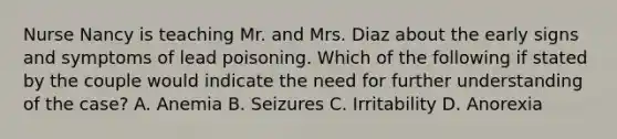 Nurse Nancy is teaching Mr. and Mrs. Diaz about the early signs and symptoms of lead poisoning. Which of the following if stated by the couple would indicate the need for further understanding of the case? A. Anemia B. Seizures C. Irritability D. Anorexia