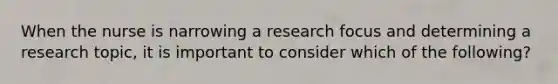 When the nurse is narrowing a research focus and determining a research topic, it is important to consider which of the following?