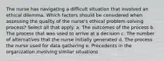 The nurse has navigating a difficult situation that involved an ethical dilemma. Which factors should be considered when assessing the quality of the nurse's ethical problem-solving process? Select all that apply. a. The outcomes of the process b. The process that was used to arrive at a decision c. The number of alternatives that the nurse initially generated d. The process the nurse used for data gathering e. Precedents in the organization involving similar situations