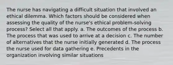 The nurse has navigating a difficult situation that involved an ethical dilemma. Which factors should be considered when assessing the quality of the nurse's ethical problem-solving process? Select all that apply. a. The outcomes of the process b. The process that was used to arrive at a decision c. The number of alternatives that the nurse initially generated d. The process the nurse used for data gathering e. Precedents in the organization involving similar situations