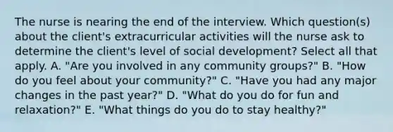 The nurse is nearing the end of the interview. Which question(s) about the client's extracurricular activities will the nurse ask to determine the client's level of social development? Select all that apply. A. "Are you involved in any community groups?" B. "How do you feel about your community?" C. "Have you had any major changes in the past year?" D. "What do you do for fun and relaxation?" E. "What things do you do to stay healthy?"