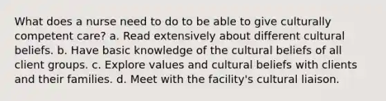 What does a nurse need to do to be able to give culturally competent care? a. Read extensively about different cultural beliefs. b. Have basic knowledge of the cultural beliefs of all client groups. c. Explore values and cultural beliefs with clients and their families. d. Meet with the facility's cultural liaison.