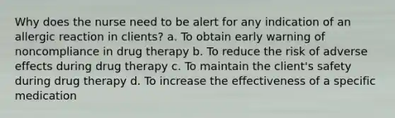 Why does the nurse need to be alert for any indication of an allergic reaction in clients? a. To obtain early warning of noncompliance in drug therapy b. To reduce the risk of adverse effects during drug therapy c. To maintain the client's safety during drug therapy d. To increase the effectiveness of a specific medication