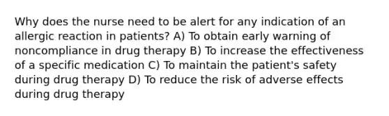 Why does the nurse need to be alert for any indication of an allergic reaction in patients? A) To obtain early warning of noncompliance in drug therapy B) To increase the effectiveness of a specific medication C) To maintain the patient's safety during drug therapy D) To reduce the risk of adverse effects during drug therapy