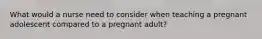 What would a nurse need to consider when teaching a pregnant adolescent compared to a pregnant adult?