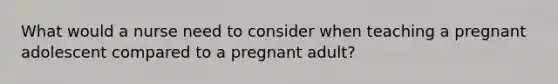 What would a nurse need to consider when teaching a pregnant adolescent compared to a pregnant adult?