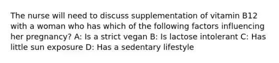 The nurse will need to discuss supplementation of vitamin B12 with a woman who has which of the following factors influencing her pregnancy? A: Is a strict vegan B: Is lactose intolerant C: Has little sun exposure D: Has a sedentary lifestyle