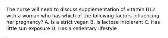 The nurse will need to discuss supplementation of vitamin B12 with a woman who has which of the following factors influencing her pregnancy? A. Is a strict vegan B. Is lactose intolerant C. Has little sun exposure D. Has a sedentary lifestyle